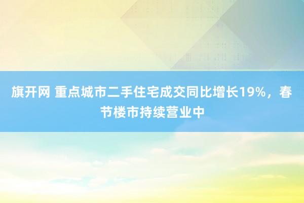 旗开网 重点城市二手住宅成交同比增长19%，春节楼市持续营业中