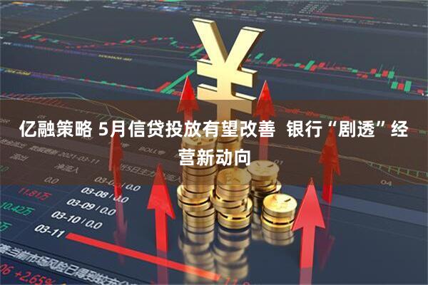 亿融策略 5月信贷投放有望改善  银行“剧透”经营新动向