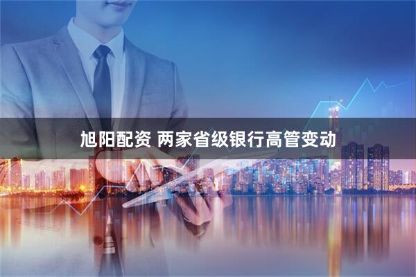 旭阳配资 两家省级银行高管变动