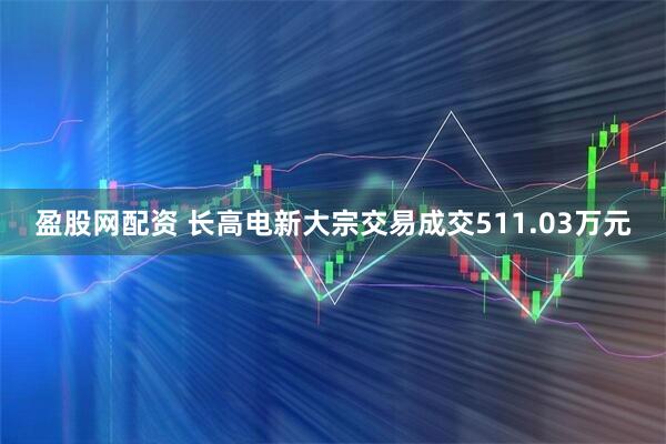 盈股网配资 长高电新大宗交易成交511.03万元