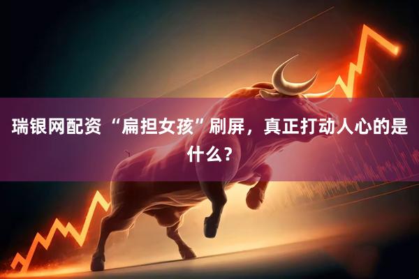 瑞银网配资 “扁担女孩”刷屏，真正打动人心的是什么？