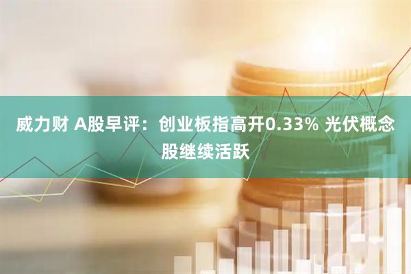 威力财 A股早评：创业板指高开0.33% 光伏概念股继续活跃
