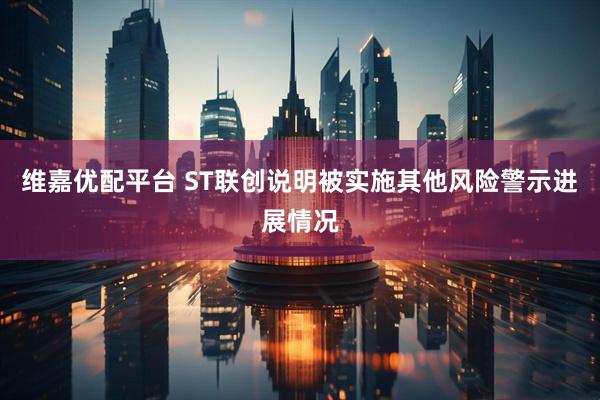维嘉优配平台 ST联创说明被实施其他风险警示进展情况