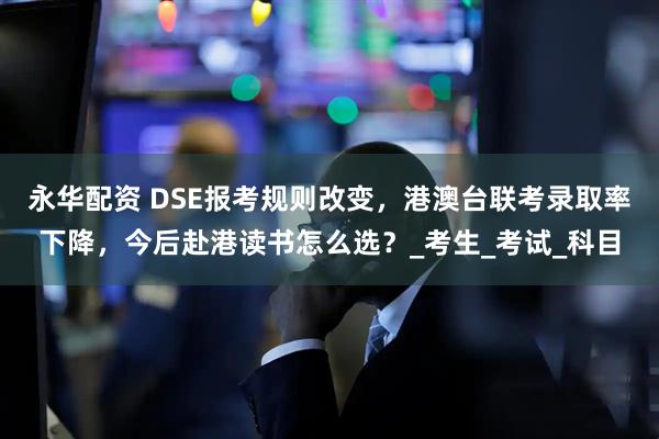 永华配资 DSE报考规则改变，港澳台联考录取率下降，今后赴港读书怎么选？_考生_考试_科目