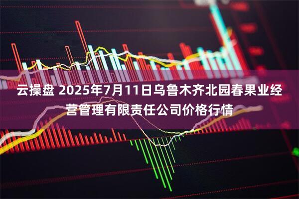 云操盘 2025年7月11日乌鲁木齐北园春果业经营管理有限责任公司价格行情