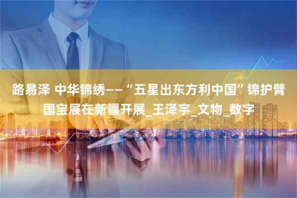 路易泽 中华锦绣——“五星出东方利中国”锦护臂国宝展在新疆开展_王泽宇_文物_数字