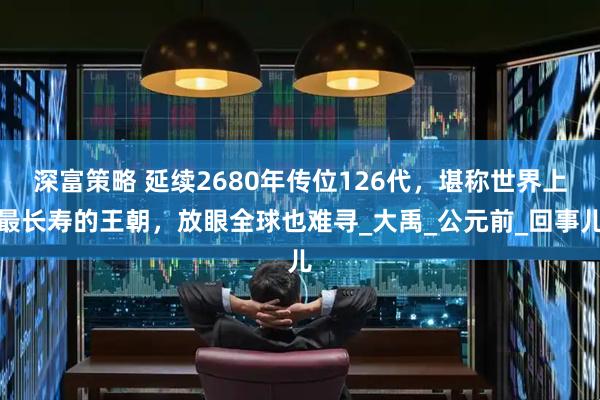 深富策略 延续2680年传位126代，堪称世界上最长寿的王朝，放眼全球也难寻_大禹_公元前_回事儿