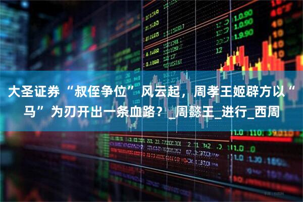 大圣证券 “叔侄争位” 风云起，周孝王姬辟方以“马” 为刃开出一条血路？_周懿王_进行_西周