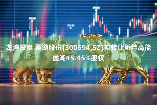 龙坤投资 蠡湖股份(300694.SZ)拟转让所持高能蠡湖45.45%股权
