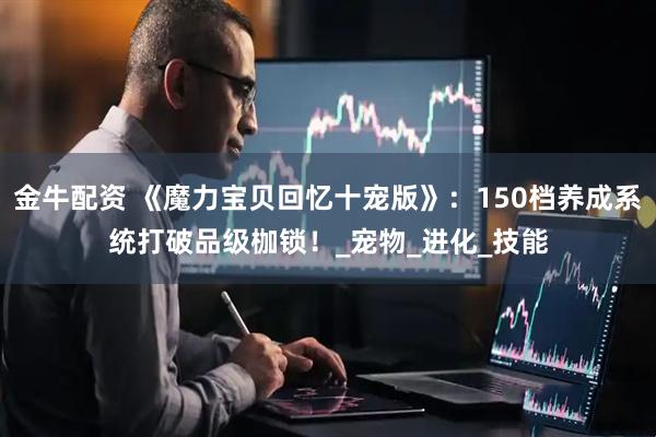 金牛配资 《魔力宝贝回忆十宠版》：150档养成系统打破品级枷锁！_宠物_进化_技能