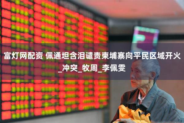 富灯网配资 佩通坦含泪谴责柬埔寨向平民区域开火_冲突_牧周_李佩雯