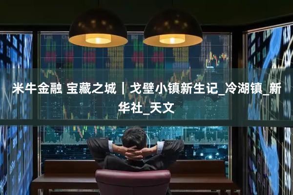 米牛金融 宝藏之城｜戈壁小镇新生记_冷湖镇_新华社_天文