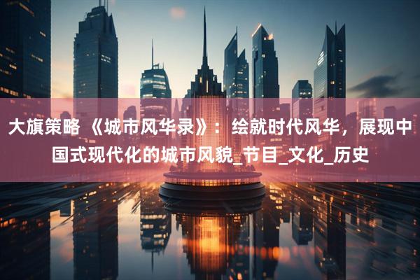 大旗策略 《城市风华录》：绘就时代风华，展现中国式现代化的城市风貌_节目_文化_历史